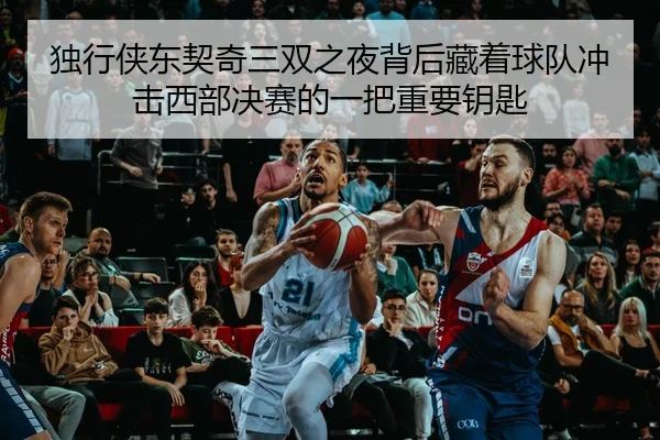 独行侠东契奇三双之夜背后藏着球队冲击西部决赛的一把重要钥匙